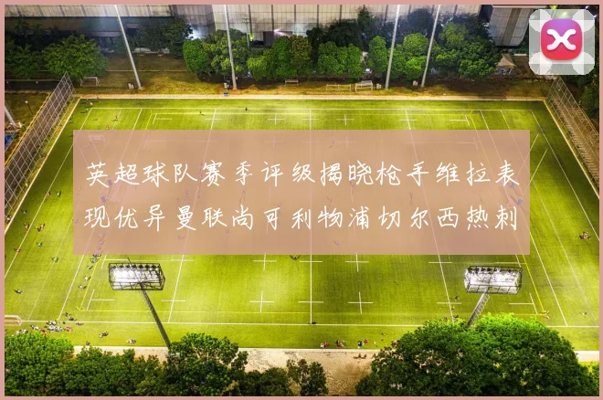 英超球队赛季评级揭晓枪手维拉表现优异曼联尚可利物浦切尔西热刺需努力