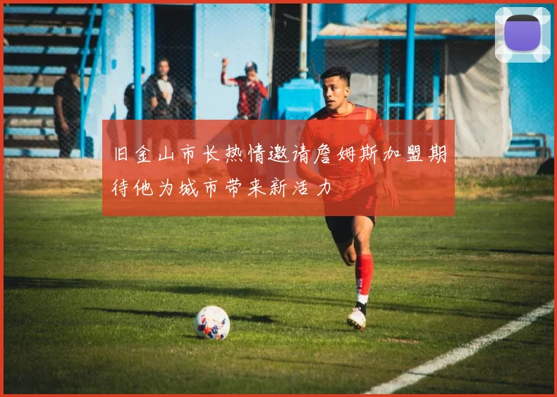 旧金山市长热情邀请詹姆斯加盟期待他为城市带来新活力
