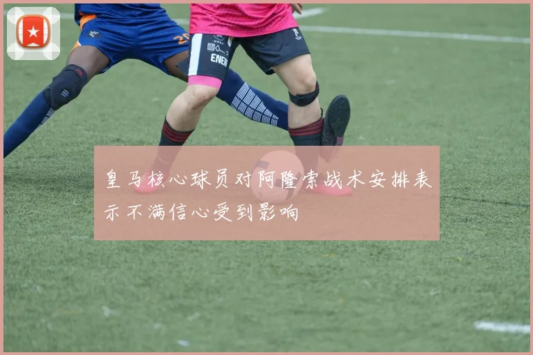 皇马核心球员对阿隆索战术安排表示不满信心受到影响