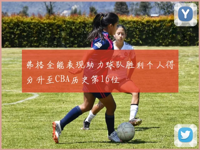 弗格全能表现助力球队胜利个人得分升至CBA历史第16位