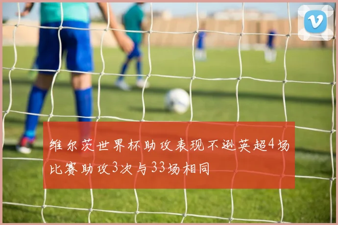 维尔茨世界杯助攻表现不逊英超4场比赛助攻3次与33场相同