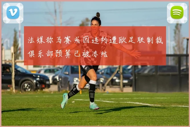 法媒称马赛或因违约遭欧足联制裁俱乐部预算已被冻结