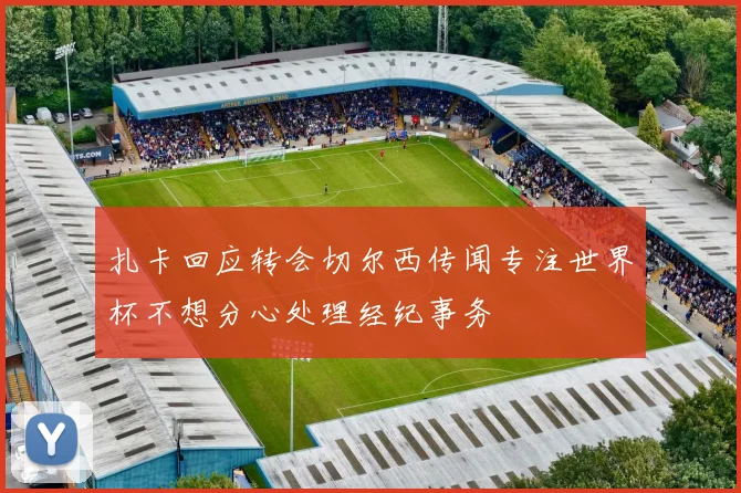 扎卡回应转会切尔西传闻专注世界杯不想分心处理经纪事务