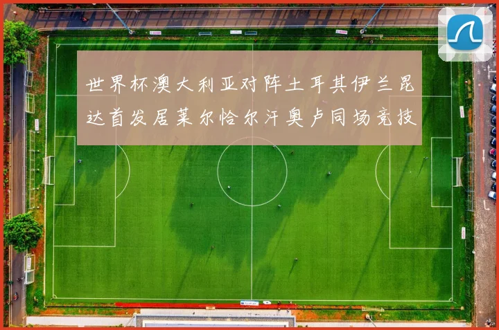 世界杯澳大利亚对阵土耳其伊兰昆达首发居莱尔恰尔汗奥卢同场竞技