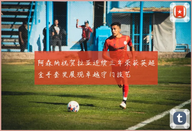 阿森纳祝贺拉亚连续三年荣获英超金手套奖展现卓越守门技艺