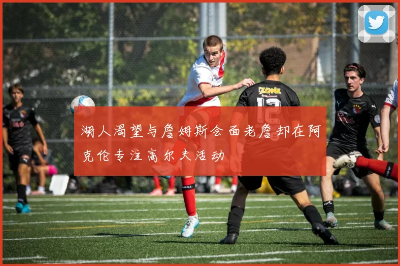 湖人渴望与詹姆斯会面老詹却在阿克伦专注高尔夫活动