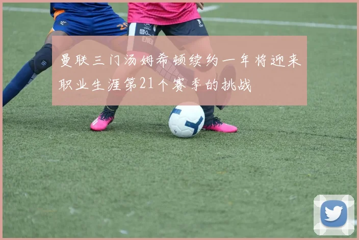 曼联三门汤姆希顿续约一年将迎来职业生涯第21个赛季的挑战
