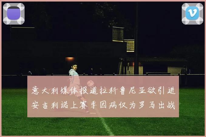 意大利媒体报道拉科鲁尼亚欲引进安吉利诺上赛季因病仅为罗马出战9场