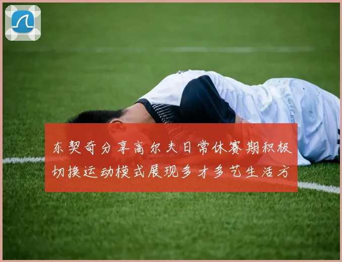 东契奇分享高尔夫日常休赛期积极切换运动模式展现多才多艺生活方式