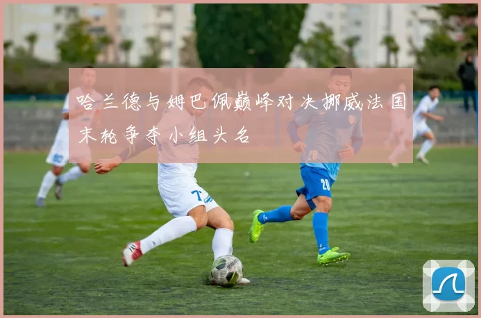 哈兰德与姆巴佩巅峰对决挪威法国末轮争夺小组头名