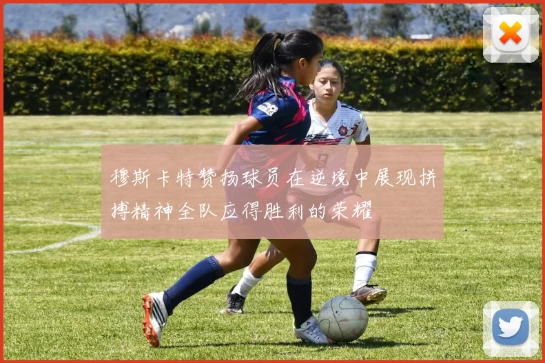 穆斯卡特赞扬球员在逆境中展现拼搏精神全队应得胜利的荣耀