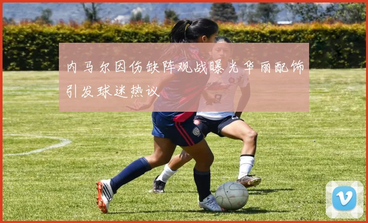 内马尔因伤缺阵观战曝光华丽配饰引发球迷热议