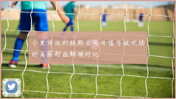 小里评论科林斯合同价值与被吹杨的高薪形成鲜明对比