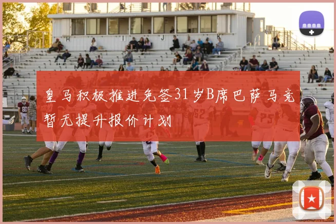 皇马积极推进免签31岁B席巴萨马竞暂无提升报价计划