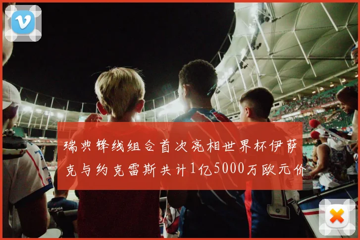 瑞典锋线组合首次亮相世界杯伊萨克与约克雷斯共计1亿5000万欧元价值