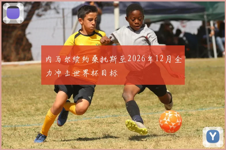 内马尔续约桑托斯至2026年12月全力冲击世界杯目标