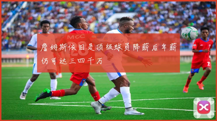 詹姆斯依旧是顶级球员降薪后年薪仍可达三四千万