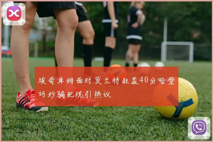 埃奇库姆面对莫兰特狂轰40分哈登巧妙骗犯规引热议