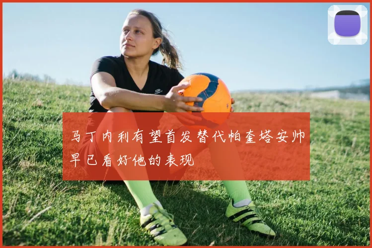马丁内利有望首发替代帕奎塔安帅早已看好他的表现