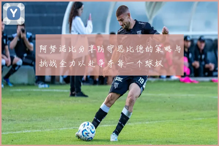 阿努诺比分享防守恩比德的策略与挑战全力以赴争夺每一个球权
