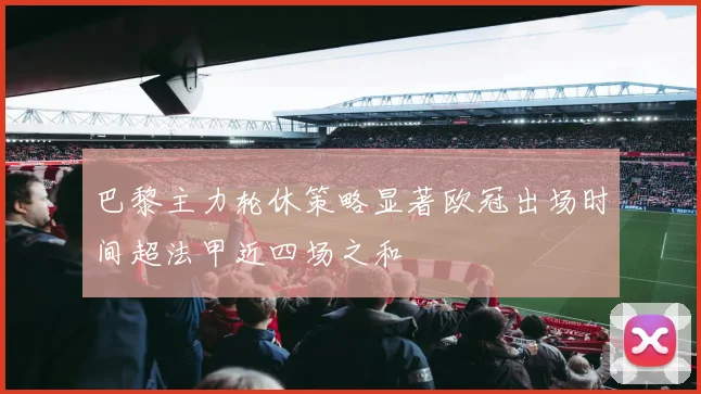 巴黎主力轮休策略显著欧冠出场时间超法甲近四场之和