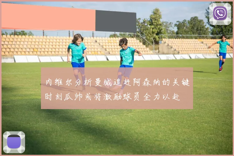 内维尔分析曼城追赶阿森纳的关键时刻瓜帅或将激励球员全力以赴